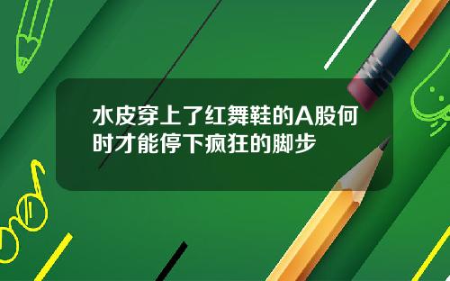 水皮穿上了红舞鞋的A股何时才能停下疯狂的脚步