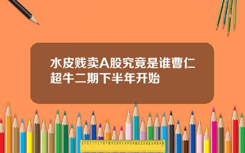 水皮贱卖A股究竟是谁曹仁超牛二期下半年开始