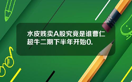 水皮贱卖A股究竟是谁曹仁超牛二期下半年开始0.