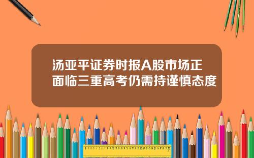 汤亚平证券时报A股市场正面临三重高考仍需持谨慎态度