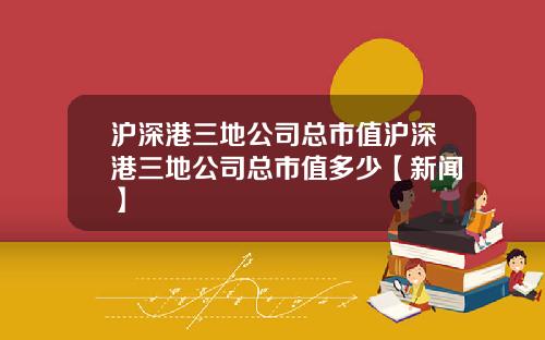 沪深港三地公司总市值沪深港三地公司总市值多少【新闻】