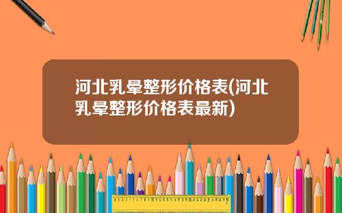 河北乳晕整形价格表(河北乳晕整形价格表最新)