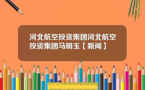 河北航空投资集团河北航空投资集团马明玉【新闻】