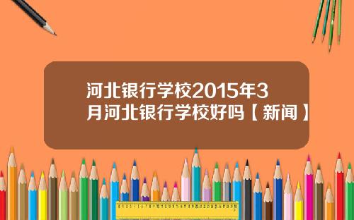 河北银行学校2015年3月河北银行学校好吗【新闻】