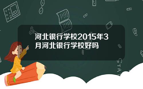 河北银行学校2015年3月河北银行学校好吗