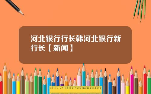 河北银行行长韩河北银行新行长【新闻】