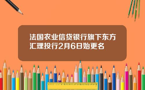法国农业信贷银行旗下东方汇理投行2月6日始更名