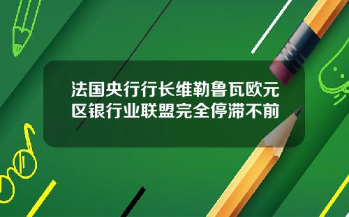 法国央行行长维勒鲁瓦欧元区银行业联盟完全停滞不前