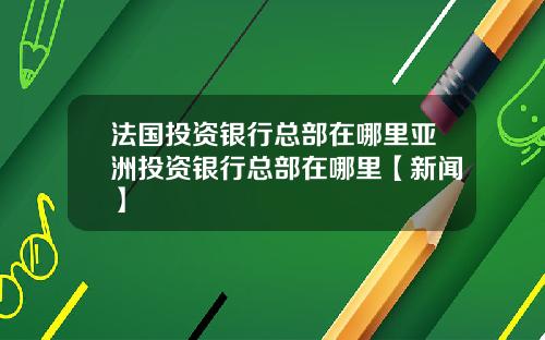 法国投资银行总部在哪里亚洲投资银行总部在哪里【新闻】