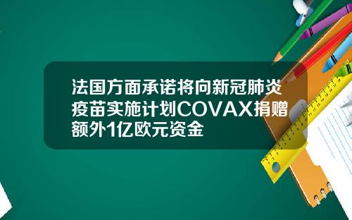 法国方面承诺将向新冠肺炎疫苗实施计划COVAX捐赠额外1亿欧元资金