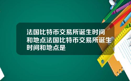法国比特币交易所诞生时间和地点法国比特币交易所诞生时间和地点是