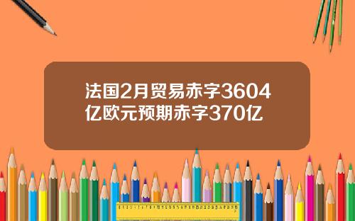 法国2月贸易赤字3604亿欧元预期赤字370亿