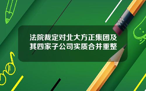 法院裁定对北大方正集团及其四家子公司实质合并重整