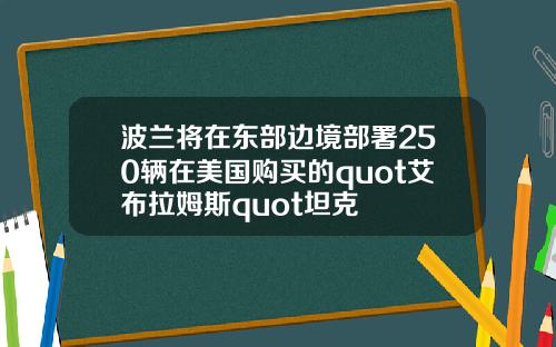波兰将在东部边境部署250辆在美国购买的quot艾布拉姆斯quot坦克