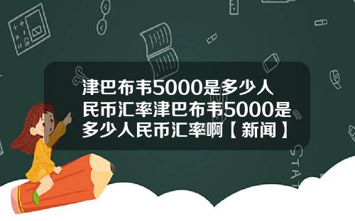 津巴布韦5000是多少人民币汇率津巴布韦5000是多少人民币汇率啊【新闻】