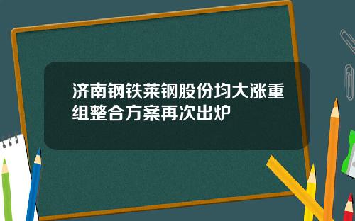 济南钢铁莱钢股份均大涨重组整合方案再次出炉