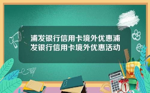 浦发银行信用卡境外优惠浦发银行信用卡境外优惠活动