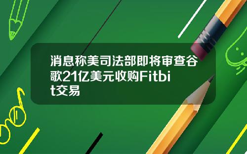 消息称美司法部即将审查谷歌21亿美元收购Fitbit交易
