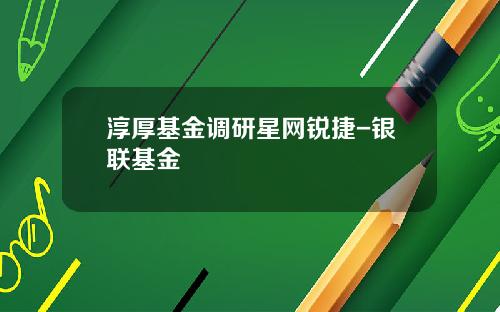 淳厚基金调研星网锐捷-银联基金