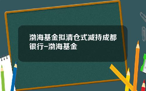 渤海基金拟清仓式减持成都银行-渤海基金