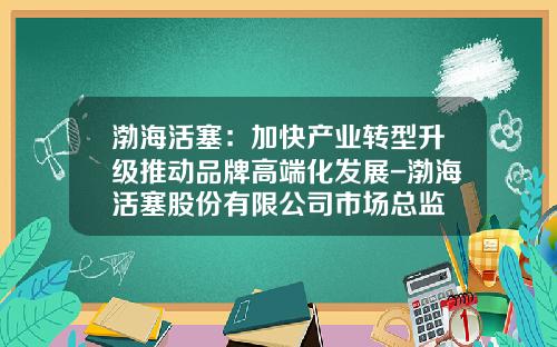 渤海活塞：加快产业转型升级推动品牌高端化发展-渤海活塞股份有限公司市场总监