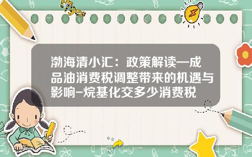 渤海清小汇：政策解读—成品油消费税调整带来的机遇与影响-烷基化交多少消费税