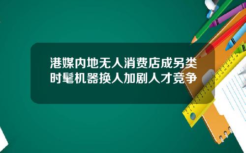 港媒内地无人消费店成另类时髦机器换人加剧人才竞争