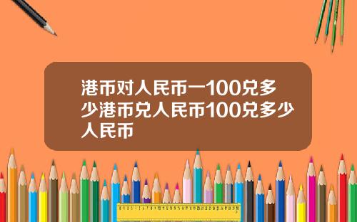 港币对人民币一100兑多少港币兑人民币100兑多少人民币