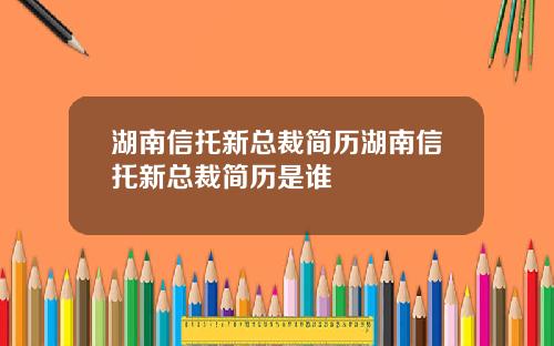 湖南信托新总裁简历湖南信托新总裁简历是谁