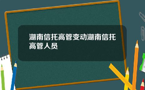 湖南信托高管变动湖南信托高管人员