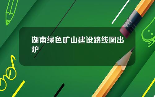 湖南绿色矿山建设路线图出炉