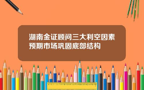 湖南金证顾问三大利空因素预期市场巩固底部结构