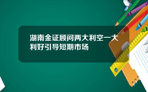 湖南金证顾问两大利空一大利好引导短期市场