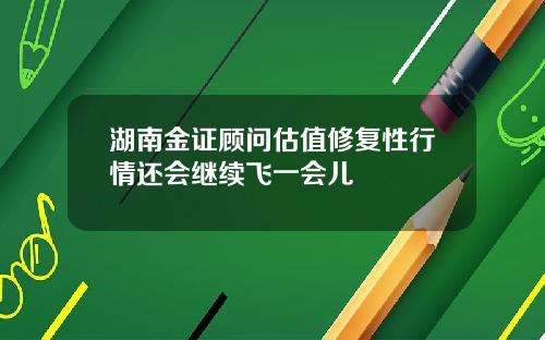 湖南金证顾问估值修复性行情还会继续飞一会儿