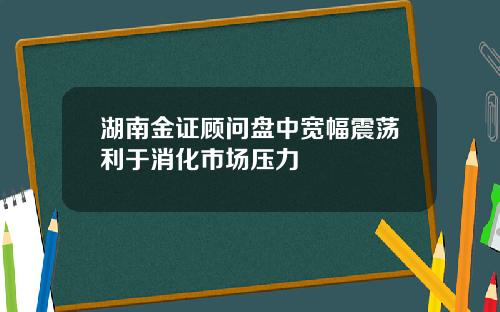 湖南金证顾问盘中宽幅震荡利于消化市场压力