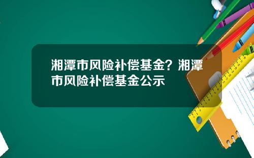 湘潭市风险补偿基金？湘潭市风险补偿基金公示