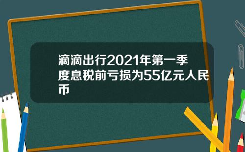 滴滴出行2021年第一季度息税前亏损为55亿元人民币
