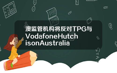 澳监管机构将反对TPG与VodafoneHutchisonAustralia合并计划