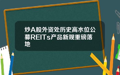 炒A股外资处历史高水位公募REITs产品新规重磅落地