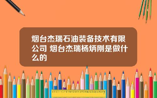 烟台杰瑞石油装备技术有限公司 烟台杰瑞杨炳刚是做什么的