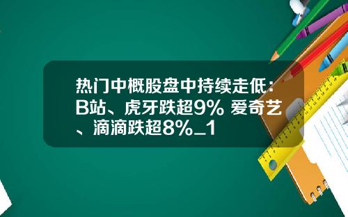 热门中概股盘中持续走低：B站、虎牙跌超9% 爱奇艺、滴滴跌超8%_1