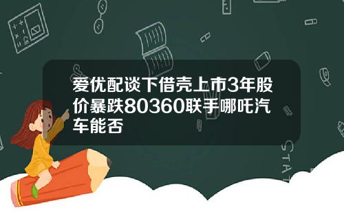 爱优配谈下借壳上市3年股价暴跌80360联手哪吒汽车能否