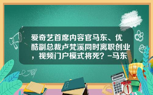 爱奇艺首席内容官马东、优酷副总裁卢梵溪同时离职创业，视频门户模式将死？-马东创业融资多少钱