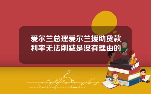 爱尔兰总理爱尔兰援助贷款利率无法削减是没有理由的