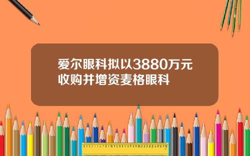 爱尔眼科拟以3880万元收购并增资麦格眼科