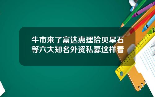 牛市来了富达惠理拾贝星石等六大知名外资私募这样看