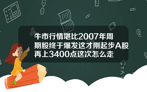 牛市行情堪比2007年周期股终于爆发这才刚起步A股再上3400点这次怎么走