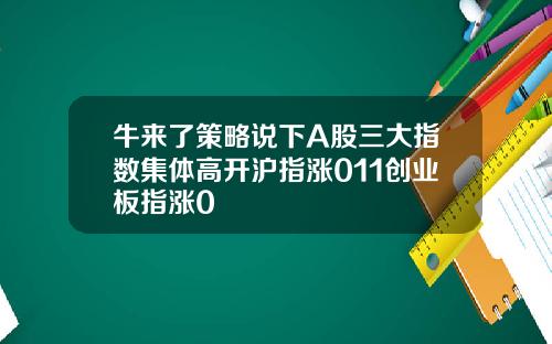 牛来了策略说下A股三大指数集体高开沪指涨011创业板指涨0