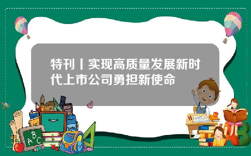 特刊丨实现高质量发展新时代上市公司勇担新使命