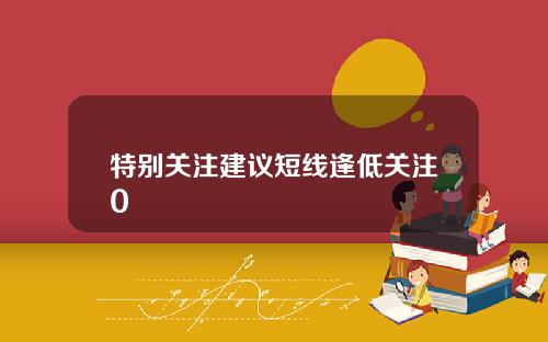 特别关注建议短线逢低关注0